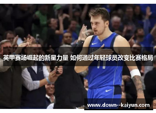 英甲赛场崛起的新星力量 如何通过年轻球员改变比赛格局 英甲赛场崛起的新星力量 如何通过年轻球员改变比赛格局