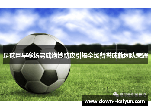 足球巨星赛场完成绝妙助攻引爆全场赞誉成就团队荣耀