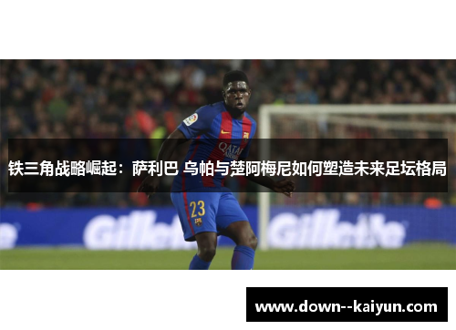 铁三角战略崛起：萨利巴 乌帕与楚阿梅尼如何塑造未来足坛格局